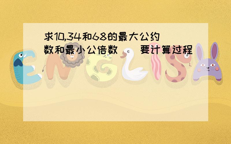 求10,34和68的最大公约数和最小公倍数．（要计算过程）