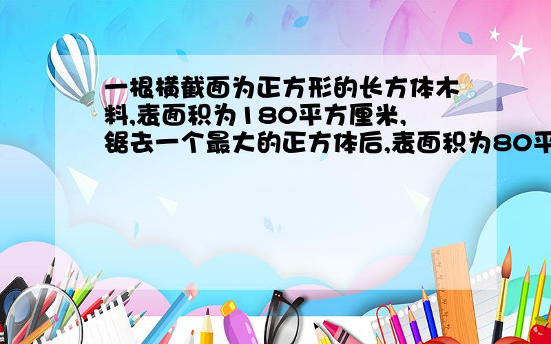 一根横截面为正方形的长方体木料,表面积为180平方厘米,锯去一个最大的正方体后,表面积为80平方厘米,锯下的正方体木料的表买你几时多少平方厘米?