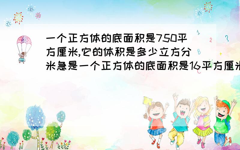 一个正方体的底面积是750平方厘米,它的体积是多少立方分米急是一个正方体的底面积是16平方厘米，它的体积是多少平方分米？