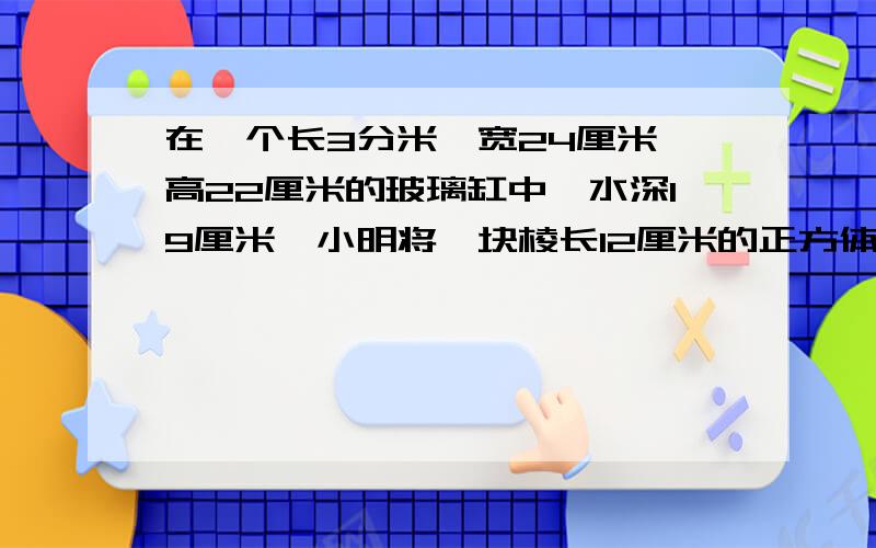 在一个长3分米、宽24厘米、高22厘米的玻璃缸中,水深19厘米,小明将一块棱长12厘米的正方体铁块投入水中,投入后缸中的水会溢出吗?算式