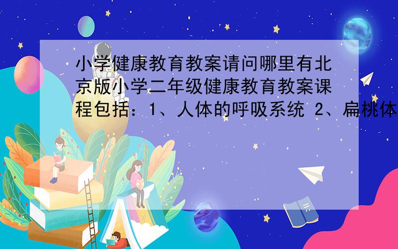 小学健康教育教案请问哪里有北京版小学二年级健康教育教案课程包括：1、人体的呼吸系统 2、扁桃体的自述 3、牙齿的功能和保健 4、使用桌椅有学问 5、被猫狗抓咬后怎么办 6、应急小常