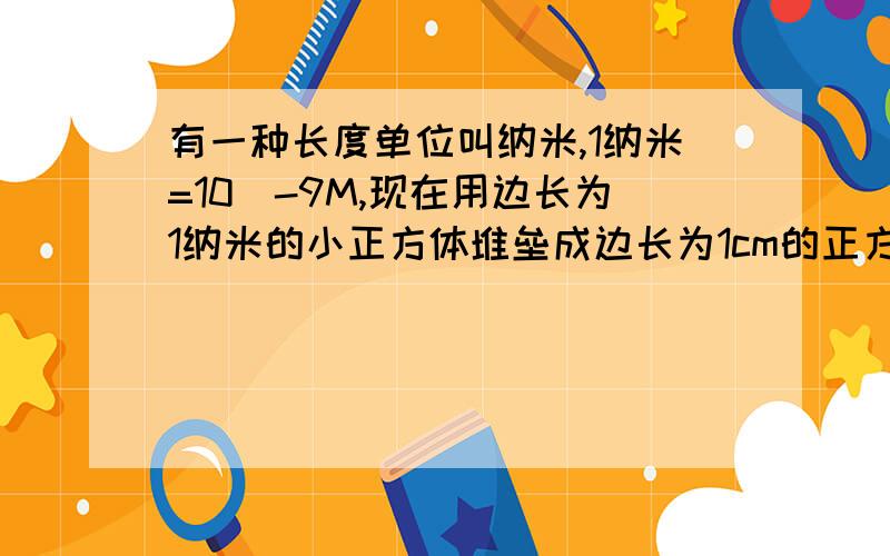 有一种长度单位叫纳米,1纳米=10^-9M,现在用边长为1纳米的小正方体堆垒成边长为1cm的正方体要用多少个?