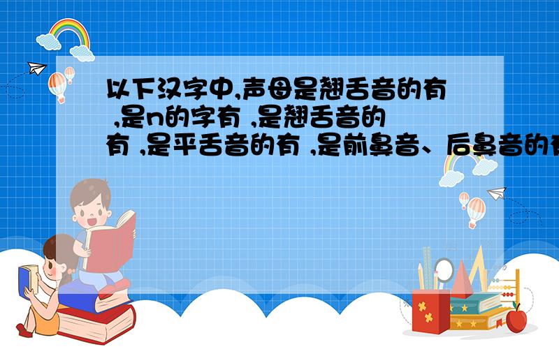 以下汉字中,声母是翘舌音的有 ,是n的字有 ,是翘舌音的有 ,是平舌音的有 ,是前鼻音、后鼻音的有 .施、允、蠢、洛、乃、橙、饮、逆、廉、挠、钮、帐、揍、赞、曾、松