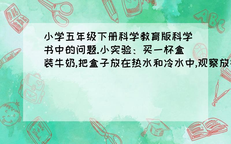 小学五年级下册科学教育版科学书中的问题.小实验：买一杯盒装牛奶,把盒子放在热水和冷水中,观察放在热水中和放在冷水中的变化.把实验结果说一说