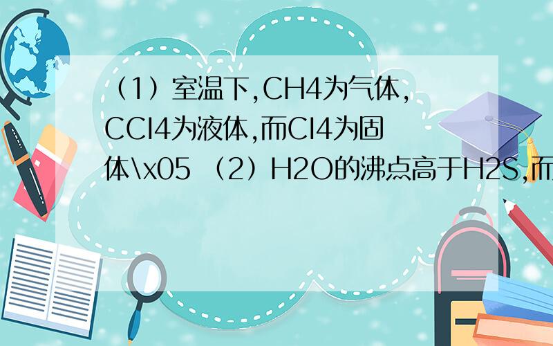 （1）室温下,CH4为气体,CCI4为液体,而CI4为固体\x05 （2）H2O的沸点高于H2S,而CH4的沸点却低于SiH4