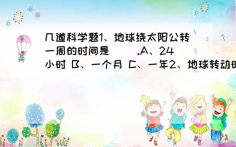 几道科学题1、地球绕太阳公转一周的时间是（ ）.A、24小时 B、一个月 C、一年2、地球转动时,地轴始终倾斜着指向（ ）.A、头顶正上方 B、北极星 C、北斗星3、秋分时,太阳直射在（ ）.A、南