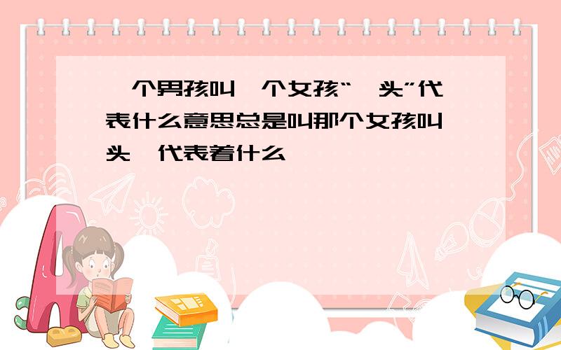 一个男孩叫一个女孩“丫头”代表什么意思总是叫那个女孩叫丫头…代表着什么