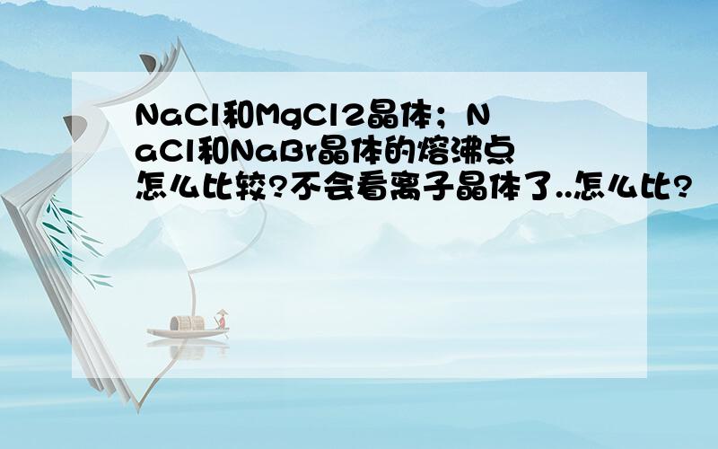 NaCl和MgCl2晶体；NaCl和NaBr晶体的熔沸点怎么比较?不会看离子晶体了..怎么比?
