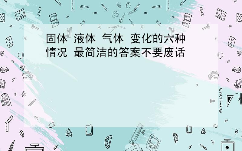 固体 液体 气体 变化的六种情况 最简洁的答案不要废话