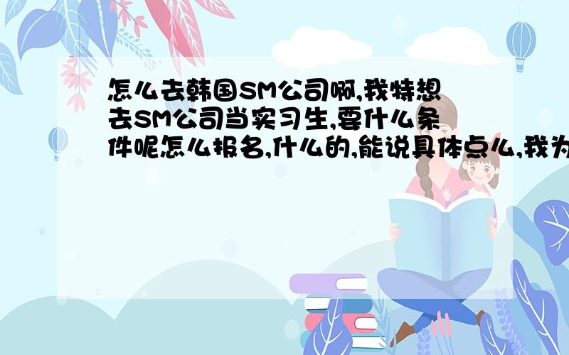 怎么去韩国SM公司啊,我特想去SM公司当实习生,要什么条件呢怎么报名,什么的,能说具体点么,我为了 梦想拼了.才 16 岁、、