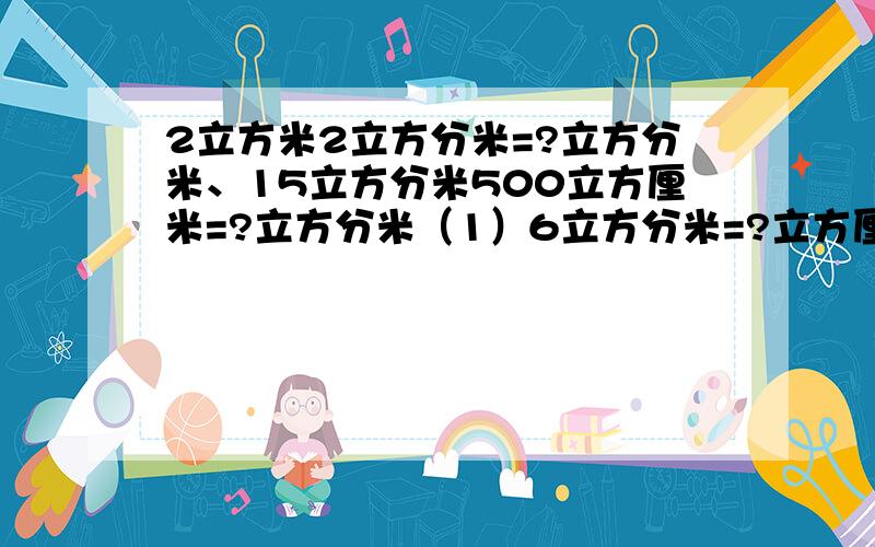 2立方米2立方分米=?立方分米、15立方分米500立方厘米=?立方分米（1）6立方分米=?立方厘米、2000立方厘米=?立方分米14立方分米=?立方厘米、7600立方厘米=?立方分米0.53立方分米=?立方厘米、89立