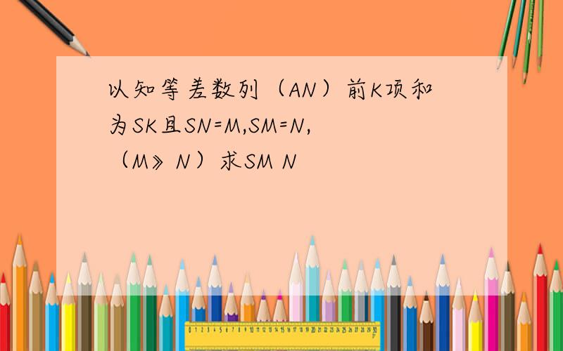 以知等差数列（AN）前K项和为SK且SN=M,SM=N,（M》N）求SM N