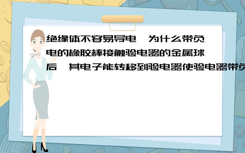 绝缘体不容易导电,为什么带负电的橡胶棒接触验电器的金属球后,其电子能转移到验电器使验电器带负电?