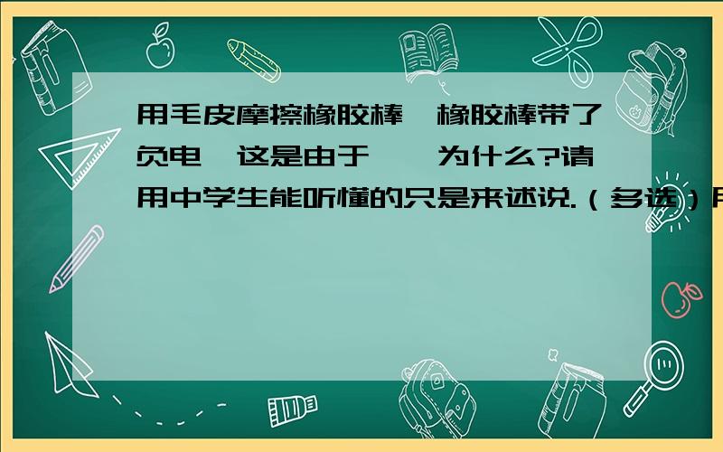 用毛皮摩擦橡胶棒,橡胶棒带了负电,这是由于——为什么?请用中学生能听懂的只是来述说.（多选）用毛皮摩擦橡胶棒,橡胶棒带了负电,这是由于（ ）A毛皮束缚电子的能力比较弱B橡胶棒的正