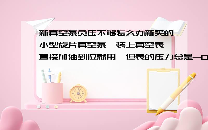 新真空泵负压不够怎么办新买的小型旋片真空泵,装上真空表,直接加油到位就用,但表的压力总是-0.8个大气压左右.机壳上标的极限压力是2Pa,该怎么办啊?