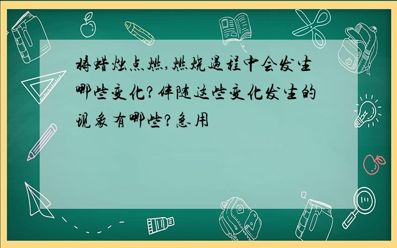 将蜡烛点燃,燃烧过程中会发生哪些变化?伴随这些变化发生的现象有哪些?急用