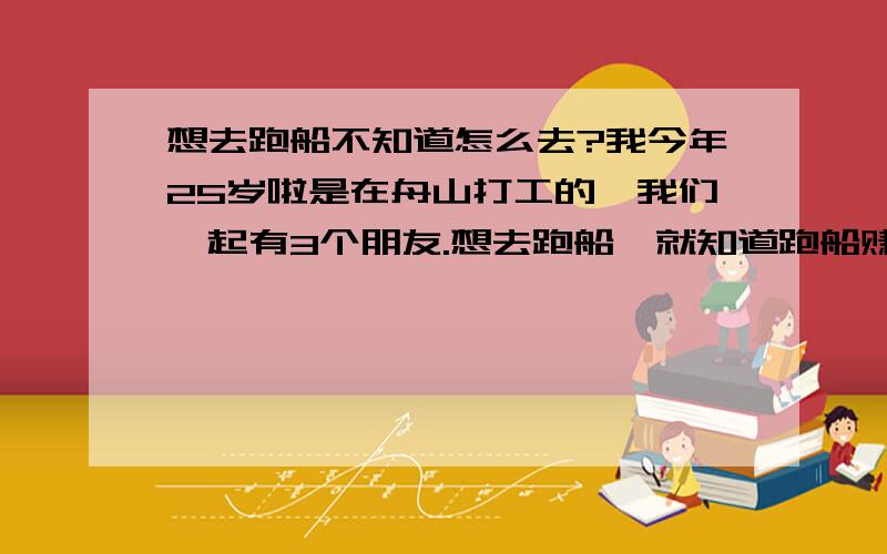 想去跑船不知道怎么去?我今年25岁啦是在舟山打工的,我们一起有3个朋友.想去跑船,就知道跑船赚钱但不知道怎么去.哪位朋友知道,去跑船需要什么过程才可以去跑船?我想知道我们能去培训吗