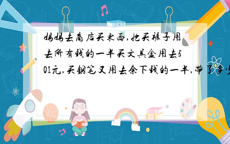 妈妈去商店买东西,她买裤子用去所有钱的一半买文具盒用去501元,买钢笔又用去余下钱的一半,带了多少钱?