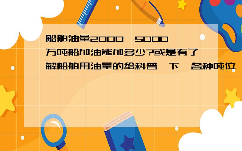 船舶油量2000、5000、万吨船加油能加多少?或是有了解船舶用油量的给科普一下,各种吨位,不同船型的,或知道其中一部分的都行.简单说就是不同吨位船油箱的容量