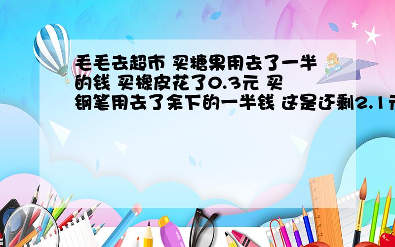 毛毛去超市 买糖果用去了一半的钱 买橡皮花了0.3元 买钢笔用去了余下的一半钱 这是还剩2.1元 一共花了多少