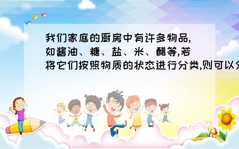 我们家庭的厨房中有许多物品,如酱油、糖、盐、米、醋等,若将它们按照物质的状态进行分类,则可以分为两类,其中一类有：_______________,其特征是_______________,另一类有：_______________,其特征是