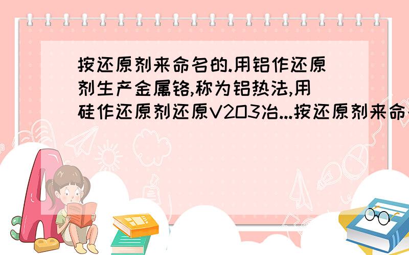 按还原剂来命名的.用铝作还原剂生产金属铬,称为铝热法,用硅作还原剂还原V2O3冶...按还原剂来命名的.用铝作还原剂生产金属铬,称为铝热法,用硅作还原剂还原V2O3冶炼,称为硅热法.