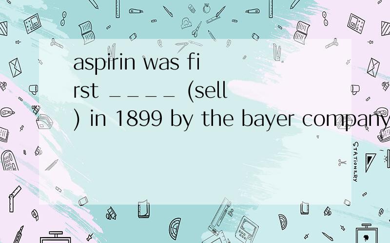 aspirin was first ____ (sell) in 1899 by the bayer company of germany .