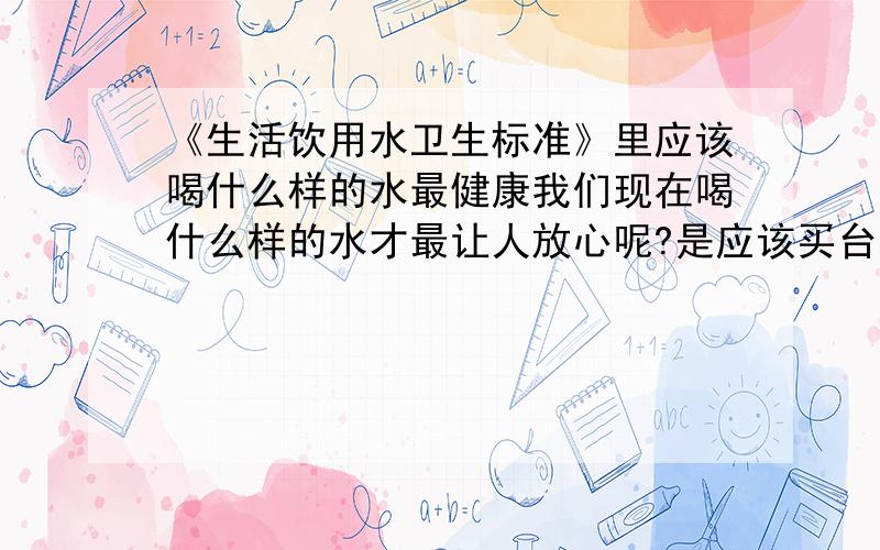 《生活饮用水卫生标准》里应该喝什么样的水最健康我们现在喝什么样的水才最让人放心呢?是应该买台水机,自己制作水喝,还是应该喝自来水呀?希望有关懂得饮水的专家能帮帮忙,在此,