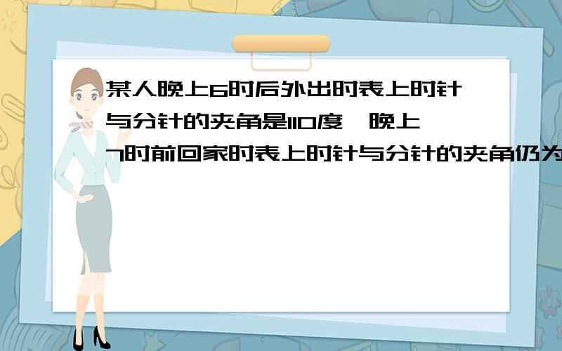 某人晚上6时后外出时表上时针与分针的夹角是110度,晚上7时前回家时表上时针与分针的夹角仍为110度,要有算式