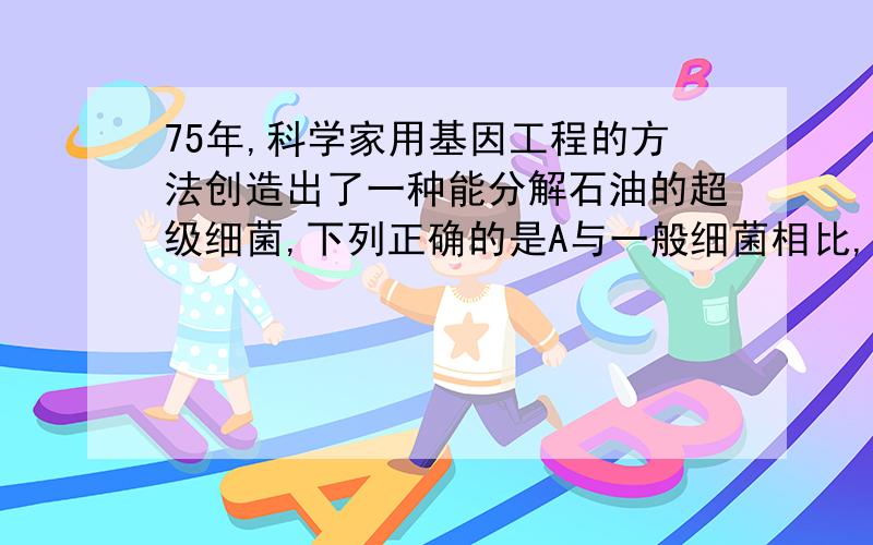 75年,科学家用基因工程的方法创造出了一种能分解石油的超级细菌,下列正确的是A与一般细菌相比,它体积特别大B 它是现在唯一能分解石油的细菌C它同时能分解石油中的四种烃类D与一般细菌