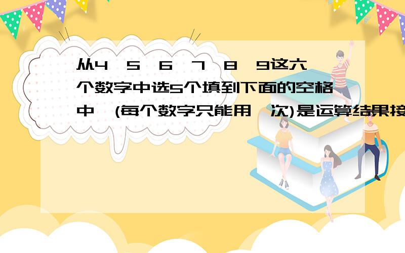 从4,5,6,7,8,9这六个数字中选5个填到下面的空格中,(每个数字只能用一次)是运算结果接近20.四年级,快!( )( )( )除（）（）=20