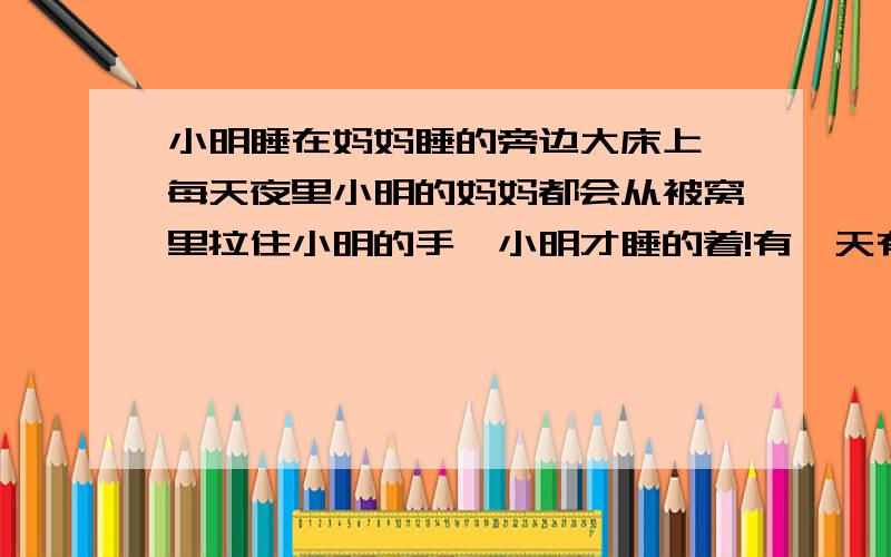 小明睡在妈妈睡的旁边大床上,每天夜里小明的妈妈都会从被窝里拉住小明的手,小明才睡的着!有一天有人发现小明全家都死了!小明的爸爸被砍成了肉泥!小明的妈妈死了,小明也死了,小明的手