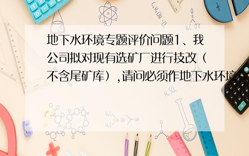 地下水环境专题评价问题1、我公司拟对现有选矿厂进行技改（不含尾矿库）,请问必须作地下水环境专题评价报告吗?2、该厂址现无地下水资料,该怎么办?3、进行地下水监测时还需请专门打井