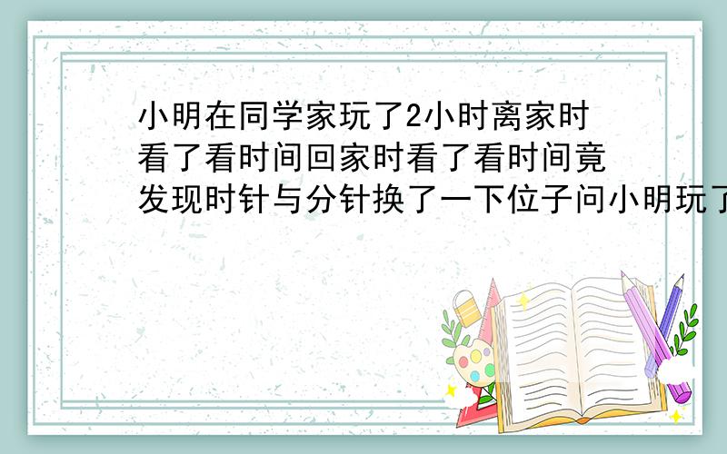 小明在同学家玩了2小时离家时看了看时间回家时看了看时间竟发现时针与分针换了一下位子问小明玩了多长时间是离家多长时间 刚才打错了