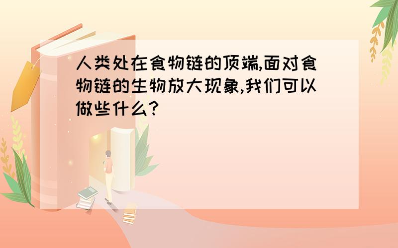 人类处在食物链的顶端,面对食物链的生物放大现象,我们可以做些什么?