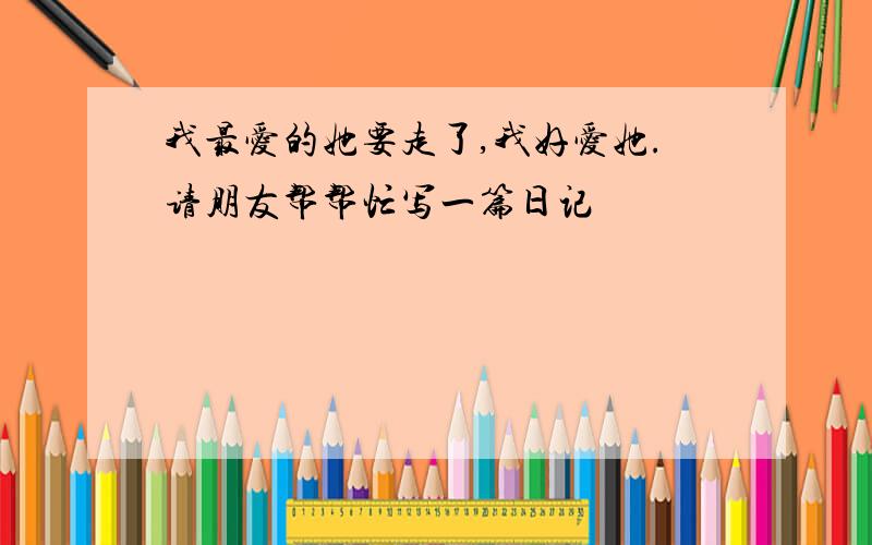 我最爱的她要走了,我好爱她.请朋友帮帮忙写一篇日记