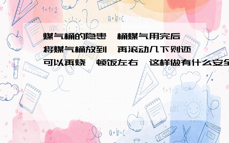 煤气桶的隐患一桶煤气用完后,将煤气桶放到,再滚动几下则还可以再烧一顿饭左右,这样做有什么安全隐患?还有连接煤气桶和煤气灶的胶管的使用寿命是多长?应该多少时间更换一次?