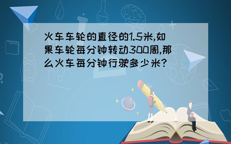 火车车轮的直径的1.5米,如果车轮每分钟转动300周,那么火车每分钟行驶多少米?