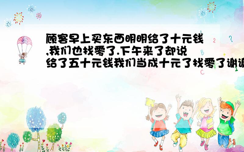 顾客早上买东西明明给了十元钱,我们也找零了.下午来了却说给了五十元钱我们当成十元了找零了谢谢了,如何向顾客解释并解决此问题