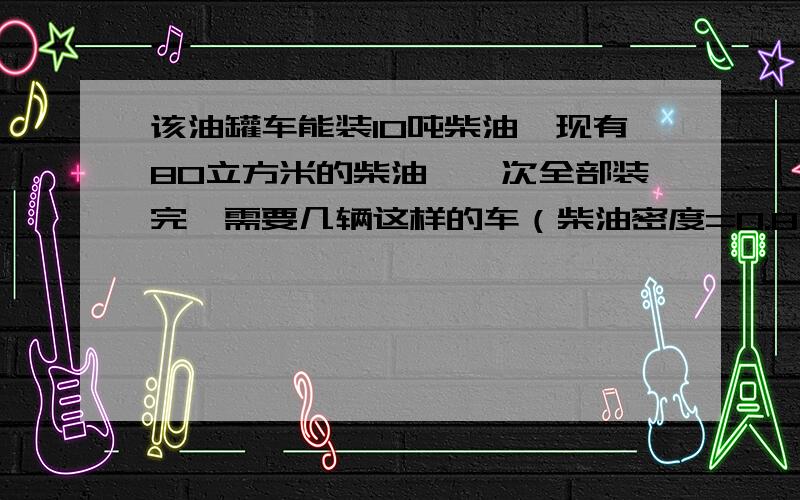 该油罐车能装10吨柴油,现有80立方米的柴油,一次全部装完,需要几辆这样的车（柴油密度=0.8克每立方厘米）