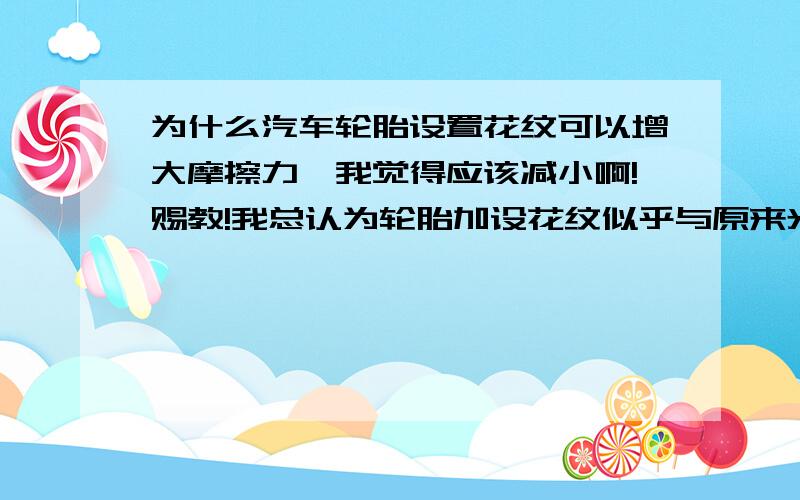 为什么汽车轮胎设置花纹可以增大摩擦力,我觉得应该减小啊!赐教!我总认为轮胎加设花纹似乎与原来光滑的相比接触面变小了!