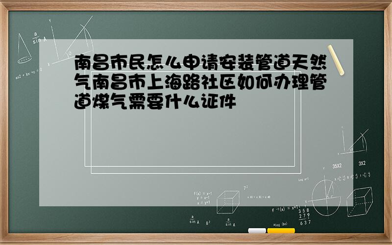 南昌市民怎么申请安装管道天然气南昌市上海路社区如何办理管道煤气需要什么证件