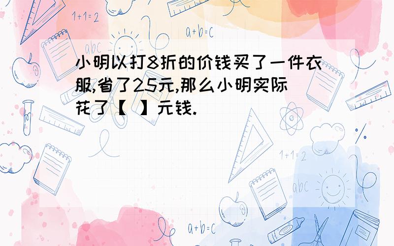 小明以打8折的价钱买了一件衣服,省了25元,那么小明实际花了【 】元钱.