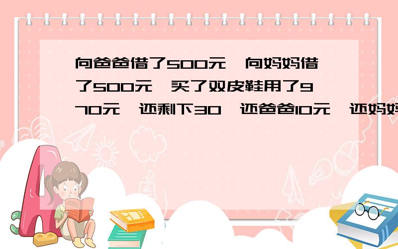 向爸爸借了500元,向妈妈借了500元,买了双皮鞋用了970元,还剩下30,还爸爸10元,还妈妈10元,自己还剩下10元,欠爸爸490,欠妈妈490,490+490=980加上自己的10元等于990元,还有10元去哪儿了呢?