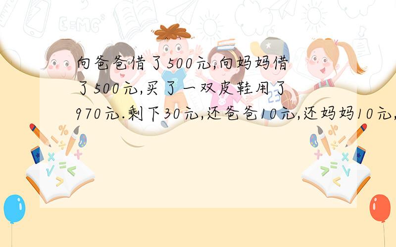 向爸爸借了500元,向妈妈借了500元,买了一双皮鞋用了970元.剩下30元,还爸爸10元,还妈妈10元,自己剩了10元,欠爸爸490元,欠妈妈490元,490+490＝980.加上自己的10元＝990 还有10元去哪里了?