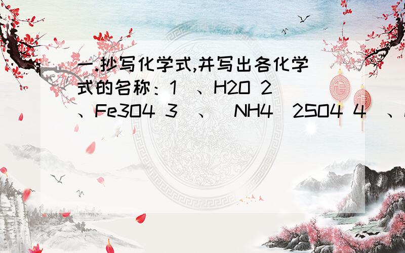 一.抄写化学式,并写出各化学式的名称：1)、H2O 2)、Fe3O4 3)、(NH4)2SO4 4)、NH4HSO4 5) 、 CO2 6)、P2O