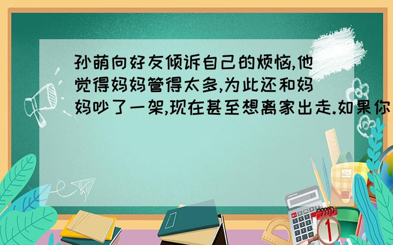 孙萌向好友倾诉自己的烦恼,他觉得妈妈管得太多,为此还和妈妈吵了一架,现在甚至想离家出走.如果你是他的好友,将怎样劝阻孙萌?引用以下《论语》中的一句名言进行劝说.（60字左右）（3分