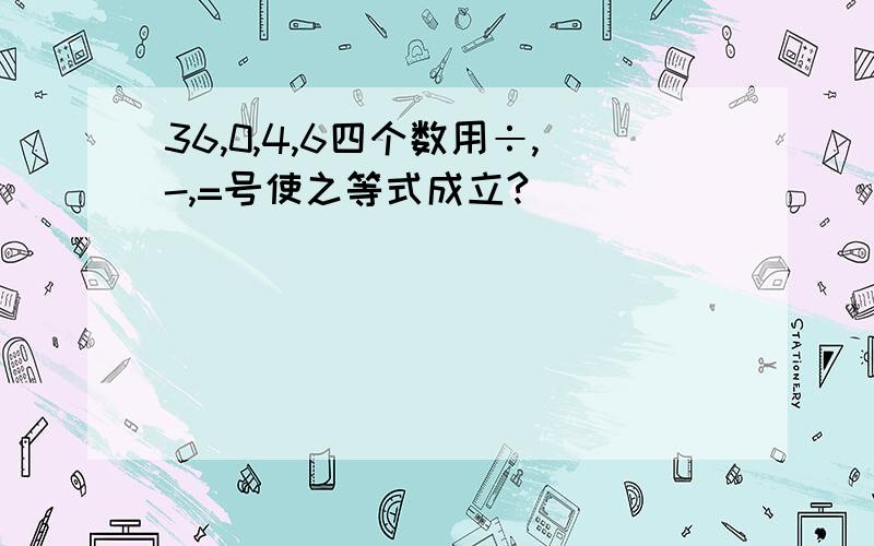 36,0,4,6四个数用÷,-,=号使之等式成立?