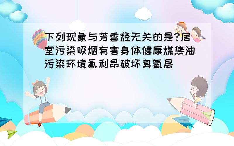 下列现象与芳香烃无关的是?居室污染吸烟有害身体健康煤焦油污染环境氟利昂破坏臭氧层