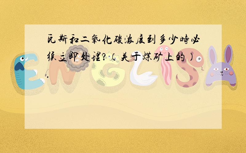 瓦斯和二氧化碳浓度到多少时必须立即处理?（关于煤矿上的）.